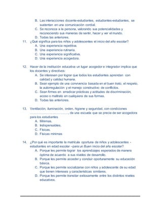 B. Las interacciones docente-estudiantes, estudiantes-estudiantes, se
sustentan en una comunicación cordial.
C. Se reconoce a la persona, valorando sus potencialidades y
reconociendo sus maneras de sentir, hacer y ver el mundo.
D. Todas las anteriores.
11. ¿Qué significa para los niños y adolescentes el inicio del año escolar?
A. Una experiencia repetitiva.
B. Una experiencia rutinaria.
C. Una experiencia significativa.
D. Una experiencia acogedora.
12. Hacer de la institución educativa un lugar acogedor e integrador implica que
los docentes y directivos:
A. Se interesen por lograr que todos los estudiantes aprendan con
calidad y calidez humana.
B. Sean ejemplo de una convivencia basada en el buen trato, el respeto,
la autorregulación y el manejo constructivo de conflictos.
C. Sean firmes en erradicar prácticas y actitudes de discriminación,
acoso o maltrato en cualquiera de sus formas.
D. Todas las anteriores.
13. Ventilación, iluminación, orden, higiene y seguridad, con condiciones
………………………………, de una escuela que se precie de ser acogedora
para los estudiantes
A. Mínimas.
B. Indispensables.
C. Físicas.
D. Físicas mínimas
14. ¿Por qué es importante la matrícula oportuna de niños y adolescentes -
estudiantes en edad escolar –para un Buen inicio del año escolar?
A. Porque les permite lograr los aprendizajes esperados de manera
óptima de acuerdo a sus niveles de desarrollo.
B. Porque les permite acceder y concluir oportunamente su educación
básica.
C. Porque les permite socializarse con niños y adolescente de su edad
que tienen intereses y características similares.
D. Porque les permite transitar exitosamente entre los distintos niveles
educativos.
 