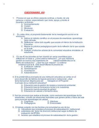 CUESTIONARIO XVI:
1. Proceso en que se ofrece asesoría continua, a través, de una
persona o equipo especializado que visita, apoya y orienta al
docente y al director.
A. Acompañamiento
B. Control
C. Monitoreo
D. Evaluación
2. Es, entre otros, el propósito fundamental de la investigación acción en la
educación.
A. Aplicar el método científico en el proceso de enseñanza aprendizaje
fuera del aula.
B. Reflexionar sobre todo aquello que sucede al interior de la Institución
Educativa.
C. Mejorar la práctica pedagógica a partir de la reflexión de lo que sucede
en el aula
D. Analizar a todos los actores de la comunidad educativa vinculadas al
estudiante.
3. En una IE los docentes se han reunido en varias asambleas para
reflexionar en base a: ¿cómo está la institución?; ¿en qué medida la
gestión se acerca a los estándares de calidad establecidos en la
Matriz de evaluación? ; ¿Qué hay que mejorar? Lo anterior
evidencia que la IE, está desarrollando el proceso de:
A. Evaluación externa
B. Sensibilización
C. Acreditación
D. Autoevaluación
4. Si la problemática priorizada de una institución educativa se centra en el
poco desarrollo de hábitos de higiene personal e institucional. ¿Qué
tema transversal elegiría para ser trabajado en el Proyecto
Curricular de su institución educativa?
A. Educación para la gestión de riesgos y conciencia ambiental.
B. Educación para la convivencia la paz y la ciudadanía.
C. Educación para la equidad de género.
D. Educación en valores o formación ética.
5. Son los procesos que realiza el docente, como mediador del aprendizaje de los
estudiantes, a través de situaciones favorables que genera dentro o fuera del aula
para promover aprendizajes de calidad.
A. Cognitivos C. Afectivos
B. Pedagógicos D. Emocionales
6. El trabajo conjunto con las familias y la comunidad es uno de los:
A. indicadores que considera el proceso de autoevaluación institucional.
B. estándares del factor de direccióninstitucional según la Matriz de
evaluación del IPEBA.
C. factores que establece el proceso de autoevaluación de la gestión
 