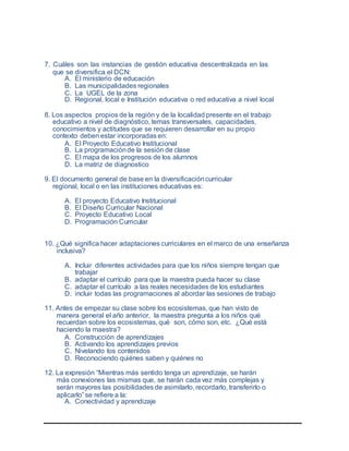 7. Cuáles son las instancias de gestión educativa descentralizada en las
que se diversifica el DCN:
A. El ministerio de educación
B. Las municipalidades regionales
C. La UGEL de la zona
D. Regional, local e Institución educativa o red educativa a nivel local
8. Los aspectos propios de la región y de la localidad presente en el trabajo
educativo a nivel de diagnóstico, temas transversales, capacidades,
conocimientos y actitudes que se requieren desarrollar en su propio
contexto deben estar incorporadas en:
A. El Proyecto Educativo Institucional
B. La programaciónde la sesión de clase
C. El mapa de los progresos de los alumnos
D. La matriz de diagnostico
9. El documento general de base en la diversificacióncurricular
regional, local o en las instituciones educativas es:
A. El proyecto Educativo Institucional
B. El Diseño Curricular Nacional
C. Proyecto Educativo Local
D. Programación Curricular
10. ¿Qué significa hacer adaptaciones curriculares en el marco de una enseñanza
inclusiva?
A. Incluir diferentes actividades para que los niños siempre tengan que
trabajar
B. adaptar el currículo para que la maestra pueda hacer su clase
C. adaptar el currículo a las reales necesidades de los estudiantes
D. incluir todas las programaciones al abordar las sesiones de trabajo
11. Antes de empezar su clase sobre los ecosistemas, que han visto de
manera general el año anterior, la maestra pregunta a los niños qué
recuerdan sobre los ecosistemas, qué son, cómo son, etc. ¿Qué está
haciendo la maestra?
A. Construcción de aprendizajes
B. Activando los aprendizajes previos
C. Nivelando los contenidos
D. Reconociendo quiénes saben y quiénes no
12. La expresión “Mientras más sentido tenga un aprendizaje, se harán
más conexiones las mismas que, se harán cada vez más complejas y
serán mayores las posibilidades de asimilarlo, recordarlo, transferirlo o
aplicarlo” se refiere a la:
A. Conectividad y aprendizaje
 