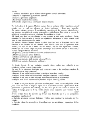 africano.
La actividad desarrollada por el profesor Arturo permite que sus estudiantes:
a. Mejores su comprensión y producción de textos.
b. Resuelvan problemas en plenario.
c. Se motiven para leer otros cuentos.
d. Desarrollen un proceso de construcción de conocimiento.
29. En la clase de la maestra Martínez siempre hay un ambiente cálido y agradable para el
estudio, con lo cual sus alumnos se sienten motivados y libres para aprender.
•La maestra siempre promueve la participación espontánea de los alumnos, orientándolos a
que expresen su opinión sin sentirse amenazados o ridiculizados. Les enseña a respetar la
opinión de los demás y promueve relaciones democráticas en el aula.
•El vínculo que tiene con sus alumnos es muy cercano, lo cual genera confianza y buena
comunicación. Sabe escuchar y respetar sus opiniones e inquietudes, e intenta ponerse en el
lugar de ellos para comprenderlos mejor.
•La maestra Martínez siempre plantea en clase situaciones que se relacionen con la vida
cotidiana o las vivencias de sus alumnos, para hacerlos sentir que su aprendizaje tiene
sentido y les será útil en el futuro. De esta manera, éste se torna significativo. Además,
permite que sus alumnos dirijan su propio aprendizaje, en la medida en que se involucran y
asumen la responsabilidad del mismo.
Esta práctica, ¿con que modelo de educación está relacionada?
a. Modelo de educación crítica de Freire.
b. Modelo constructivista de la educación
c. Modelo de educación de la escuela activa de Dewey.
d. Modelo de educación humanística de Rogers.
30. Josué, docente de una institución educativa desea realizar una evaluación a sus
estudiantes en base a mapas conceptuales
¿En cuál de las siguientes situaciones sería pertinente evaluar a los estudiantes mediante la
elaboración de un mapa conceptual?
a. Después de una unidad de aprendizaje centrada en la escritura creativa.
b. Después de una unidad en la que se haya trabajado conceptos y clasificaciones.
c. Después de una visita o salida en grupo a un centro de interés de la comunidad.
d. Después de la lectura en clase de un poemario dirigido a niños y jóvenes
31. Walter es un joven inquieto que cursa el cuarto grado. Todos los años ha pasado con lo
justo y este año corre el riesgo de repetir. Él es un excelente cocinero y piensa hacer de la
gastronomía su profesión, Sin embargo, los dos años que le falta cursar le parecen una
pérdida de tiempo, pues no le ve sentido estudiar tantas asignaturas que considera “no le
servirán para nada”
¿Cómo podrían hacer los docentes de Walter para desarrollar en él y sus compañeros
aprendizajes significativos?
a. Deberían programar sesiones dinámicas y lúdicas para mantener la motivación por los
estudios.
b. Deberían enlazar los contenidos a desarrollarse con las necesidades y expectativas de los
estudiantes.
 