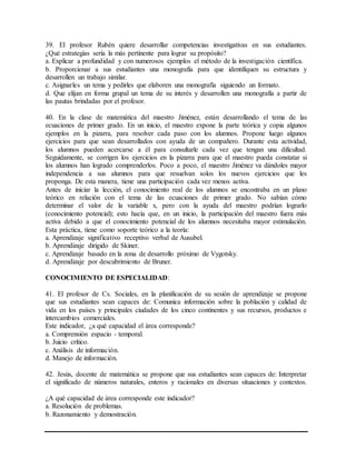 39. El profesor Rubén quiere desarrollar competencias investigativas en sus estudiantes.
¿Qué estrategias sería la más pertinente para lograr su propósito?
a. Explicar a profundidad y con numerosos ejemplos el método de la investigación científica.
b. Proporcionar a sus estudiantes una monografía para que identifiquen su estructura y
desarrollen un trabajo similar.
c. Asignarles un tema y pedirles que elaboren una monografía siguiendo un formato.
d. Que elijan en forma grupal un tema de su interés y desarrollen una monografía a partir de
las pautas brindadas por el profesor.
40. En la clase de matemática del maestro Jiménez, están desarrollando el tema de las
ecuaciones de primer grado. En un inicio, el maestro expone la parte teórica y copia algunos
ejemplos en la pizarra, para resolver cada paso con los alumnos. Propone luego algunos
ejercicios para que sean desarrollados con ayuda de un compañero. Durante esta actividad,
los alumnos pueden acercarse a él para consultarle cada vez que tengan una dificultad.
Seguidamente, se corrigen los ejercicios en la pizarra para que el maestro pueda constatar si
los alumnos han logrado comprenderlos. Poco a poco, el maestro Jiménez va dándoles mayor
independencia a sus alumnos para que resuelvan solos los nuevos ejercicios que les
proponga. De esta manera, tiene una participación cada vez menos activa.
Antes de iniciar la lección, el conocimiento real de los alumnos se encontraba en un plano
teórico en relación con el tema de las ecuaciones de primer grado. No sabían cómo
determinar el valor de la variable x, pero con la ayuda del maestro podrían lograrlo
(conocimiento potencial); esto hacía que, en un inicio, la participación del maestro fuera más
activa debido a que el conocimiento potencial de los alumnos necesitaba mayor estimulación.
Esta práctica, tiene como soporte teórico a la teoría:
a. Aprendizaje significativo receptivo verbal de Ausubel.
b. Aprendizaje dirigido de Skiner.
c. Aprendizaje basado en la zona de desarrollo próximo de Vygotsky.
d. Aprendizaje por descubrimiento de Bruner.
CONOCIMIENTO DE ESPECIALIDAD:
41. El profesor de Cs. Sociales, en la planificación de su sesión de aprendizaje se propone
que sus estudiantes sean capaces de: Comunica información sobre la población y calidad de
vida en los países y principales ciudades de los cinco continentes y sus recursos, productos e
intercambios comerciales.
Este indicador, ¿a qué capacidad el área corresponde?
a. Comprensión espacio - temporal.
b. Juicio crítico.
c. Análisis de información.
d. Manejo de información.
42. Jesús, docente de matemática se propone que sus estudiantes sean capaces de: Interpretar
el significado de números naturales, enteros y racionales en diversas situaciones y contextos.
¿A qué capacidad de área corresponde este indicador?
a. Resolución de problemas.
b. Razonamiento y demostración.
 
