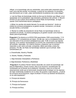 influyen en el aprendizaje pde sus estudiantes, para poder estar preparado para un
buen inicio del año escolar, sin embargo, a pesar de sus esfuerzos no encuentra
esa información por sí solo. ¿Qué recomendación le podemos dar a este colega?
a. Leer las Rutas de Aprendizaje donde se dice que los factores que influyen en el
aprendizaje son la gradualidad, baja densidad y pertinencia del currículo b. Recurrir
al DCN, ya que a pesar de la existencia de las Rutas de Aprendizaje, se sigue
usando como herramienta técnico pedagógica
c.Utilizar los aportes del estudio llamado “la escuela que tenemos”, donde se
analiza los procesos pedagógicos, la gestión escolar, convivencia y el vínculo
escuela familia y comunidad
d. Revisar la cartilla de presentación de las Rutas de Aprendizaje donde se
considera al currículo, la práctica pedagógica y la gestión escolar como factores
claves para el aprendizaje.
Pregunta 4. Se observa en el DCN 2158 capacidades; 2363 conocimientos; 1114
actitudes y 151 competencias por lograr. De ello que, que su complejidad limita su
uso adecuado en los procesos pedagógicos en aula. A ello se suma que algunas
regiones, al no sentirse representadas en el DCN, han emprendido la formulación
de currículos regionales, con criterios diversos y dispersos, que no siempre
responden a una visión curricular compartida, válida para todas y todos los
peruanos. Por ello, las Rutas de Aprendizaje sostienen que el currículo debe
caracterizarse por:
a. Diversificable, Abierto y Flexible
b. Abierto, Flexible y Pertinente
c. Baja Densidad, Gradualidad y Pertinencia
d. Baja Densidad, Pertinencia y flexibilidad
Pregunta 5. El profesor Román Garcìa desarrolla una sesiòn de aprendizaje del
área de Matemática, el tiene muchos años en la docencia; recientemente fue
monitoreado por el director de su Instituciòn Educativa, quien en su ficha de
observaciones anotó que el mencionado docente tiende a trabajar con los alumnos
de mejor rendimiento académico en su área. De acuerdo a esta situación, ¿Cuál de
los principios de la Educación, segùn el artículo 8º de la Ley General de Educación,
no se está respetando?
A. Principio de Inclusión
B. Principio de Democracia
C. Principio de Equidad
D. Principio de Ética.
 
