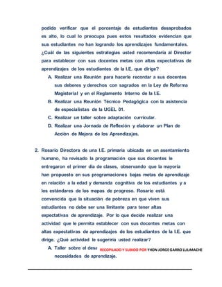 podido verificar que el porcentaje de estudiantes desaprobados
es alto, lo cual lo preocupa pues estos resultados evidencian que
sus estudiantes no han logrando los aprendizajes fundamentales.
¿Cuál de las siguientes estrategias usted recomendaría al Director
para establecer con sus docentes metas con altas expectativas de
aprendizajes de los estudiantes de la I.E. que dirige?
A. Realizar una Reunión para hacerle recordar a sus docentes
sus deberes y derechos con sagrados en la Ley de Reforma
Magisterial y en el Reglamento Interno de la I.E.
B. Realizar una Reunión Técnico Pedagógica con la asistencia
de especialistas de la UGEL 01.
C. Realizar un taller sobre adaptación curricular.
D. Realizar una Jornada de Reflexión y elaborar un Plan de
Acción de Mejora de los Aprendizajes.
2. Rosario Directora de una I.E. primaria ubicada en un asentamiento
humano, ha revisado la programación que sus docentes le
entregaron el primer día de clases, observando que la mayoría
han propuesto en sus programaciones bajas metas de aprendizaje
en relación a la edad y demanda cognitiva de los estudiantes y a
los estándares de los mapas de progreso. Rosario está
convencida que la situación de pobreza en que viven sus
estudiantes no debe ser una limitante para tener altas
expectativas de aprendizaje. Por lo que decide realizar una
actividad que le permita establecer con sus docentes metas con
altas expectativas de aprendizajes de los estudiantes de la I.E. que
dirige. ¿Qué actividad le sugeriría usted realizar?
A. Taller sobre el desarrollo cognitivo de los estudiantes y sus
necesidades de aprendizaje.
RECOPILADO Y SUBIDO POR YHON JORGEGARRO LULIMACHE
 