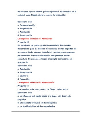de acciones que el hombre puede reproducir activamente en la
realidad. Jean Piaget afirmaría que se ha producido:
Seleccione una:
a. Esquematización
b. Adaptabilidad
c. Asimilación
d. Acomodación
La respuesta correcta es: Asimilación
Pregunta 10
Un estudiante de primer grado de secundaria lee un texto
desconocido para él. Mientras lee recuerda ciertos aspectos de
un cuento (inicio, cuerpo, desenlace) y emplea esos aspectos
para entender la nueva información que presenta similar
estructura. De acuerdo a Piaget, el ejemplo corresponde al
proceso de:
Seleccione una:
a. Asimilación
b. Acomodación
c. Equilibrio
d. Recepción
La respuesta correcta es: Acomodación
Pregunta 11
Los estudios más importantes de Piaget tratan sobre:
Seleccione una:
a. La influencia del medio social a lo largo del desarrollo
cognitivo.
b. El desarrollo evolutivo de la inteligencia
c. La significatividad de los aprendizajes
 
