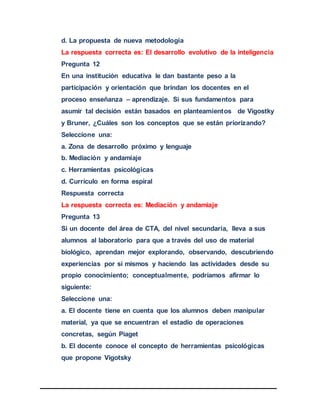 d. La propuesta de nueva metodología
La respuesta correcta es: El desarrollo evolutivo de la inteligencia
Pregunta 12
En una institución educativa le dan bastante peso a la
participación y orientación que brindan los docentes en el
proceso enseñanza – aprendizaje. Si sus fundamentos para
asumir tal decisión están basados en planteamientos de Vigostky
y Bruner, ¿Cuáles son los conceptos que se están priorizando?
Seleccione una:
a. Zona de desarrollo próximo y lenguaje
b. Mediación y andamiaje
c. Herramientas psicológicas
d. Currículo en forma espiral
Respuesta correcta
La respuesta correcta es: Mediación y andamiaje
Pregunta 13
Si un docente del área de CTA, del nivel secundaria, lleva a sus
alumnos al laboratorio para que a través del uso de material
biológico, aprendan mejor explorando, observando, descubriendo
experiencias por sí mismos y haciendo las actividades desde su
propio conocimiento; conceptualmente, podríamos afirmar lo
siguiente:
Seleccione una:
a. El docente tiene en cuenta que los alumnos deben manipular
material, ya que se encuentran el estadio de operaciones
concretas, según Piaget
b. El docente conoce el concepto de herramientas psicológicas
que propone Vigotsky
 