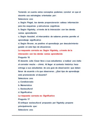 Teniendo en cuenta estos conceptos podemos concluir en que el
docente usa estrategias orientadas por:
Seleccione una:
a. Según Piaget, los demás proporcionarán valiosa información
para los esquemas y estructuras cognitivas
b. Según Vigotsky, a través de la interacción con los demás
vamos aprendiendo
c. Según Ausubel, el intercambio de saberes previos permite el
aprendizaje significativo
d. Según Bruner, es positivo el aprendizaje por descubrimiento
guiado en este tipo de situaciones
La respuesta correcta es: Según Vigotsky, a través de la
interacción con los demás vamos aprendiendo
Pregunta 16
El docente Julio Cesar lleva a sus estudiantes a realizar una visita
al corredor moche – chimú. Al llegar al contexto histórico hace
entrega a sus estudiantes de una guía de observación que deben
llenar de acuerdo a lo que observaran. ¿Qué tipo de aprendizaje
está promoviendo el docente?
Seleccione una:
a. Condicionado
b. Memorístico
c. Sociocultural
d. Significativo
La respuesta correcta es: Significativo
Pregunta 17
El enfoque sociocultural propuesto por Vigotsky propone
principalmente que:
Seleccione una:
 