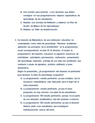 B. Una reunión para exhortar a sus docentes que deben
consignar en sus programaciones mejores expectativas de
aprendizaje de los estudiantes.
C. Realizar una Jornada de Reflexión y elaborar un Plan de
Acción de Mejora de los Aprendizajes.
D. Realizar un Taller de Autoformación.
3. Un docente de Matemática de una institución educativa ha
contemplado como meta de aprendizaje “Resolver problemas
aplicando los principios de la divisibilidad” en la programación
anual correspondiente al ciclo VI. El director, al revisar la
programación del docente, encuentra la siguiente secuencia de
actividades: actividades permanentes, motivación, presentación
del aprendizaje esperado, entrega de una hoja con problemas que
resolverá a modo de ejemplos, práctica calificada y tarea
domiciliaria.
Según lo presentado, ¿la programación del docente es pertinente
para alcanzar la meta de aprendizaje propuesta?
A. La programación resulta pertinente, ya que cumplen con la
secuencia metodológica más adecuada para el logro de la
meta propuesta.
B. La programación resulta pertinente, ya que el tema
propuesto es muy cercano a la edad de los estudiantes.
C. La programación NO resulta pertinente, porque no se parte
de una situación problemática real del contexto o entorno.
D. La programación NO resulta pertinentes ya que el docente
debería pedir a los estudiantes que investiguen
individualmente acerca del tema.
 