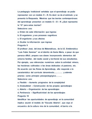 La pedagogía tradicional señalaba que el aprendizaje se podía
representar con un modelo E – R. Es decir se da el estímulo y se
presenta la Respuesta. Mientras que las teorías contemporáneas
del aprendizaje presentan un modelo E – O – R. ¿Qué representa
la “O” para estas teorías?
Seleccione una:
a. Orden de cada información que ingresa
b. El organismo y sus procesos cognitivos
c. El organismo y sus afectos
d. Ocultar la información que ingresa
Pregunta 9
El profesor José, del área de Matemáticas, de la I.E. Emblemática
“Luis Fabio Xammar” en el distrito de Santa María, a pesar de que
parezca difícil, prepara sus clases incorporando elementos del
entorno familiar, del medio social y territorial de sus estudiantes.
Por ejemplo, usa referencias numéricas sobre la actividad minera,
las hectáreas cultivadas o las áreas dedicadas al pastoreo, etc.
De acuerdo con las Rutas de Aprendizaje, ello responde a la
característica del currículo denominada…………. y además
prioriza como principio psicopedagógico………
Seleccione una:
a. Flexible – Aumento progresivo de la complejidad
b. Gradualidad – Construcción de los propios aprendizajes
c. Abierto – Organización de los aprendizajes
d. Pertinencia – Significatividad de los aprendizajes
Pregunta 10
Identificar las oportunidades de aprendizaje en la comunidad
implica asumir el modelo de “Escuela Abierta”, que vaya al
encuentro de la cultura viva de la comunidad, el barrio o la
 