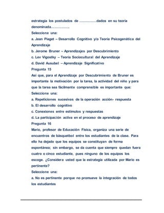 estrategia los postulados de ……………dados en su teoría
denominada…………….
Seleccione una:
a. Jean Piaget – Desarrollo Cognitivo y/o Teoría Psicogenética del
Aprendizaje
b. Jerome Bruner – Aprendizajes por Descubrimiento
c. Lev Vigostky – Teoría Sociocultural del Aprendizaje
d. David Ausubel – Aprendizaje Significativo
Pregunta 15
Así que, para el Aprendizaje por Descubrimiento de Bruner es
importante la motivación por la tarea, la actividad del niño y para
que la tarea sea fácilmente comprensible es importante que:
Seleccione una:
a. Repeticiones sucesivas de la operación acción- respuesta
b. El desarrollo cognitivo
c. Conexiones entre estímulos y respuestas
d. La participación activa en el proceso de aprendizaje
Pregunta 16
Mario, profesor de Educación Física, organiza una serie de
encuentros de básquetbol entre los estudiantes de la clase. Para
ello ha dejado que los equipos se constituyan de forma
espontánea; sin embargo, se da cuenta que siempre quedan fuera
cuatro o cinco estudiante, pues ninguno de los equipos los
escoge. ¿Considera usted que la estrategia utilizada por Mario es
pertinente?
Seleccione una:
a. No es pertinente porque no promueve la integración de todos
los estudiantes
 