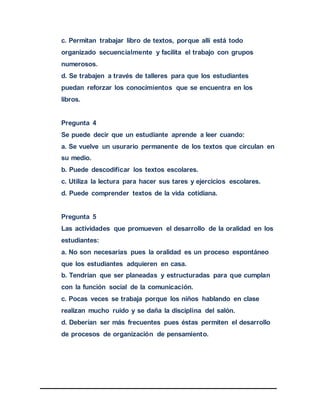 c. Permitan trabajar libro de textos, porque allí está todo
organizado secuencialmente y facilita el trabajo con grupos
numerosos.
d. Se trabajen a través de talleres para que los estudiantes
puedan reforzar los conocimientos que se encuentra en los
libros.
Pregunta 4
Se puede decir que un estudiante aprende a leer cuando:
a. Se vuelve un usurario permanente de los textos que circulan en
su medio.
b. Puede descodificar los textos escolares.
c. Utiliza la lectura para hacer sus tares y ejercicios escolares.
d. Puede comprender textos de la vida cotidiana.
Pregunta 5
Las actividades que promueven el desarrollo de la oralidad en los
estudiantes:
a. No son necesarias pues la oralidad es un proceso espontáneo
que los estudiantes adquieren en casa.
b. Tendrían que ser planeadas y estructuradas para que cumplan
con la función social de la comunicación.
c. Pocas veces se trabaja porque los niños hablando en clase
realizan mucho ruido y se daña la disciplina del salón.
d. Deberían ser más frecuentes pues éstas permiten el desarrollo
de procesos de organización de pensamiento.
 