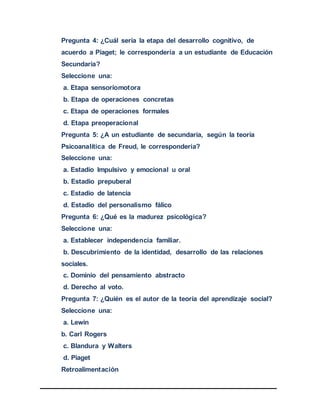 Pregunta 4: ¿Cuál sería la etapa del desarrollo cognitivo, de
acuerdo a Piaget; le correspondería a un estudiante de Educación
Secundaria?
Seleccione una:
a. Etapa sensoriomotora
b. Etapa de operaciones concretas
c. Etapa de operaciones formales
d. Etapa preoperacional
Pregunta 5: ¿A un estudiante de secundaria, según la teoría
Psicoanalítica de Freud, le correspondería?
Seleccione una:
a. Estadio Impulsivo y emocional u oral
b. Estadio prepuberal
c. Estadio de latencia
d. Estadio del personalismo fálico
Pregunta 6: ¿Qué es la madurez psicológica?
Seleccione una:
a. Establecer independencia familiar.
b. Descubrimiento de la identidad, desarrollo de las relaciones
sociales.
c. Dominio del pensamiento abstracto
d. Derecho al voto.
Pregunta 7: ¿Quién es el autor de la teoría del aprendizaje social?
Seleccione una:
a. Lewin
b. Carl Rogers
c. Blandura y Walters
d. Piaget
Retroalimentación
 