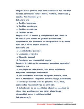 Pregunta 8: Los primeros años de la adolescencia son una etapa
marcada por muchos cambios físicos, mentales, emocionales y
sociales. Principalmente por:
Seleccione una:
a. Cambios hormonales
b. Cambios psicológicos
c. Cambios emocionales
d. Cambios sociales
Pregunta 9: Es un derecho y una oportunidad que tienen los
estudiantes para estudiar en igualdad de condiciones,
conjuntamente con estudiantes no discapacitados de su misma
edad y en el mismo espacio educativo.
Seleccione una:
a. Los estudiantes Especiales
b. La educación inclusiva
c. Educación especial
d. Estudiantes con discapacidad especial
Pregunta 10: ¿Qué son las necesidades educativas especiales?
Seleccione una:
a. Son propias de cada persona, niño, niña o adolescente.
Responden al concepto de diversidad.
b. Son necesidades específicas de algunas personas, niños,
niñas o adolescentes y requieren atención y apoyo especializado.
c. Son las que tenemos todas las personas, niños, niñas,
adolescentes, las compartimos sin distinción.
d. Es la atención de las necesidades educativas especiales de
niños, niñas y adolescentes que tienen, algún tipo de
discapacidad severa o multidiscapacidad.
Retroalimentación
RECOPILADO Y SUBIDO POR YHON JORGEGARRO LULIMACHE
 
