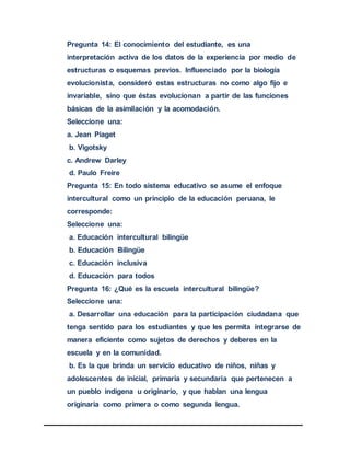 Pregunta 14: El conocimiento del estudiante, es una
interpretación activa de los datos de la experiencia por medio de
estructuras o esquemas previos. Influenciado por la biología
evolucionista, consideró estas estructuras no como algo fijo e
invariable, sino que éstas evolucionan a partir de las funciones
básicas de la asimilación y la acomodación.
Seleccione una:
a. Jean Piaget
b. Vigotsky
c. Andrew Darley
d. Paulo Freire
Pregunta 15: En todo sistema educativo se asume el enfoque
intercultural como un principio de la educación peruana, le
corresponde:
Seleccione una:
a. Educación intercultural bilingüe
b. Educación Bilingüe
c. Educación inclusiva
d. Educación para todos
Pregunta 16: ¿Qué es la escuela intercultural bilingüe?
Seleccione una:
a. Desarrollar una educación para la participación ciudadana que
tenga sentido para los estudiantes y que les permita integrarse de
manera eficiente como sujetos de derechos y deberes en la
escuela y en la comunidad.
b. Es la que brinda un servicio educativo de niños, niñas y
adolescentes de inicial, primaria y secundaria que pertenecen a
un pueblo indígena u originario, y que hablan una lengua
originaria como primera o como segunda lengua.
 
