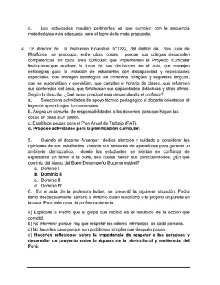 d. Las actividades resultan pertinentes ya que cumplen con la secuencia
metodológica más adecuada para el logro de la meta propuesta.
4. Un director de la Institución Educativa N°1222, del distrito de San Juan de
Miraflores, se preocupa, entre otras cosas, porque sus colegas desarrollen
competencias en cada área curricular, que implementen el Proyecto Curricular
Institucional,que analicen la toma de sus decisiones en el aula, que manejen
estrategias para la inclusión de estudiantes con discapacidad y necesidades
especiales, que manejen estrategias en contextos bilingües y segundas lenguas,
que se autoevalúen y coevalúen, que cumplan el horario de clases, que refuercen
sus contenidos del área, que fortalezcan sus capacidades didácticas y otras afines.
Según lo descrito, ¿Qué tarea principal está desarrollando el profesor?
a. Selecciona actividades de apoyo técnico pedagógico al docente orientadas al
logro de aprendizajes fundamentales.
b. Asigna un conjunto de responsabilidades a los docentes para que hagan las
cosas en base a un patrón.
c. Establece pautas para el Plan Anual de Trabajo (PAT).
d. Propone actividades para la planificación curricular.
5. Cuando el docente Arcanger dedica atención y cuidado a considerar las
opiniones de sus estudiantes durante sus sesiones de aprendizaje para generar un
ambiente democrático, donde los estudiantes se sientan en confianza de
expresarse sin temor a la burla, sea cuales fueran sus particularidades; ¿En qué
dominio del Marco del Buen Desempeño Docente está él?
a. Dominio I
b. Dominio II
c. Dominio III
d. Dominio IV
6. En el aula de la profesora Isabel, se presentó la siguiente situación: Pedro
llamó despectivamente serrano a Antonio quien reaccionó y le propino un puñete en
la cara. Para este caso, la profesora debería:
a) Explicarle a Pedro que el golpe que recibió es el resultado de la acción que
cometió.
b) No intervenir porque hay que respetar los valores intrínsecos de cada persona.
c) No hacerles caso porque son problemas simples que después pasan.
d) Hacerles reflexionar sobre la importancia de respetar a las personas y
desarrollar un proyecto sobre la riqueza de la pluricultural y multirracial del
Perú.
 