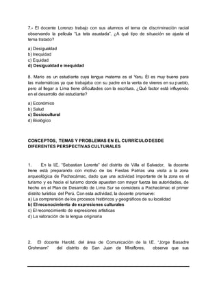 7.- El docente Lorenzo trabajo con sus alumnos el tema de discriminación racial
observando la película “La teta asustada”. ¿A qué tipo de situación se ajusta el
tema tratado?
a) Desigualdad
b) Inequidad
c) Equidad
d) Desigualdad e inequidad
8. Mario es un estudiante cuya lengua materna es el Yaru. Él es muy bueno para
las matemáticas ya que trabajaba con su padre en la venta de víveres en su pueblo,
pero al llegar a Lima tiene dificultades con la escritura. ¿Qué factor está influyendo
en el desarrollo del estudiante?
a) Económico
b) Salud
c) Sociocultural
d) Biológico
CONCEPTOS, TEMAS Y PROBLEMAS EN EL CURRÍCULO DESDE
DIFERENTES PERSPECTIVAS CULTURALES
1. En la I.E. “Sebastian Lorente” del distrito de Villa el Salvador, la docente
Irene está preparando con motivo de las Fiestas Patrias una visita a la zona
arqueológica de Pachacámac, dado que una actividad importante de la zona es el
turismo y es hacia el turismo donde apuestan con mayor fuerza las autoridades, de
hecho en el Plan de Desarrollo de Lima Sur se considera a Pachacámac el primer
distrito turístico del Perú. Con esta actividad, la docente promueve:
a) La comprensión de los procesos históricos y geográficos de su localidad
b) El reconocimiento de expresiones culturales
c) El reconocimiento de expresiones artísticas
d) La valoración de la lengua originaria
2. El docente Harold, del área de Comunicación de la I.E. “Jorge Basadre
Grohmann” del distrito de San Juan de Miraflores, observa que sus
 