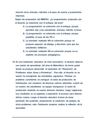 internet otros artículos referidos a la pena de muerte y presentarlos
impresos.
Según las propuestas del MINEDU, ¿la programación propuesta por
el docente es coherente con el enfoque del área?
A. La programación es coherente con el enfoque porque
permitirá leer a los estudiantes artículos referido al tema.
B. La programación es coherente con el enfoque porque
posibilita el usos de las TIC`s.
C. La actividad realizada NO es coherente porque no
propone espacios de dialogo y discusión para que los
estudiantes deliberen.
D. La actividad realizada NO es coherente porque no se
explicita los procesos pedagógicos.
10. En una institución educativa de nivel secundario, el director observa
una sesión de aprendizaje del área de Matemática de tercer grado
donde se propone desarrollar la capacidad de “Resolución de
Problemas sobre Áreas y Perímetros”. Para ello, el docente en su
sesión ha consignado las actividades siguientes: Plantear un
problema consistente en averiguar el costo de producción de
individuales con mosaicos de diversos colores obtenidos a partir de
un cuadro, los estudiantes en equipo averiguaran el costo de
producción teniendo en cuenta diversos tamaños, luego registrarán
sus resultados en un papelote y expondrán el proceso para obtener
dichos costos. Luego el docente abordará el tema de áreas
partiendo del cuadrado, proponiendo la resolución de equipos de
otros problemas más. Finalmente propone realizar la reflexión de lo
aprendido.
 