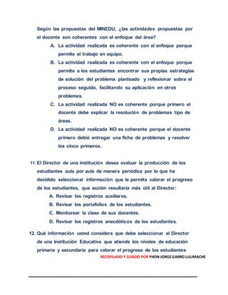 Según las propuestas del MINEDU, ¿las actividades propuestas por
el docente son coherentes con el enfoque del área?
A. La actividad realizada es coherente con el enfoque porque
permite el trabajo en equipo.
B. La actividad realizada es coherente con el enfoque porque
permite a los estudiantes encontrar sus propias estrategias
de solución del problema planteado y reflexionar sobre el
proceso seguido, facilitando su aplicación en otros
problemas.
C. La actividad realizada NO es coherente porque primero el
docente debe explicar la resolución de problemas tipo de
áreas.
D. La actividad realizada NO es coherente porque el docente
primero debió entregar una ficha de problemas y resolver
los cinco primeros.
11. El Director de una institución desea evaluar la producción de los
estudiantes aula por aula de manera periódica por lo que ha
decidido seleccionar información que le permita valorar el progreso
de los estudiantes, que acción resultaría más útil al Director:
A. Revisar los registros auxiliares.
B. Revisar los portafolios de los estudiantes.
C. Monitorear la clase de sus docentes.
D. Revisar los registros anecdóticos de los estudiantes.
12. Qué información usted considera que debe seleccionar el Director
de una Institución Educativa que atiende los niveles de educación
primaria y secundaria para valorar el progreso de los estudiantes
RECOPILADO Y SUBIDO POR YHON JORGEGARRO LULIMACHE
 