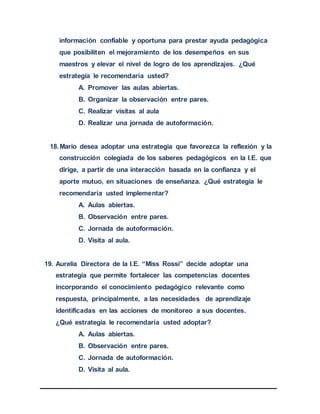 información confiable y oportuna para prestar ayuda pedagógica
que posibiliten el mejoramiento de los desempeños en sus
maestros y elevar el nivel de logro de los aprendizajes. ¿Qué
estrategia le recomendaría usted?
A. Promover las aulas abiertas.
B. Organizar la observación entre pares.
C. Realizar visitas al aula
D. Realizar una jornada de autoformación.
18.Mario desea adoptar una estrategia que favorezca la reflexión y la
construcción colegiada de los saberes pedagógicos en la I.E. que
dirige, a partir de una interacción basada en la confianza y el
aporte mutuo, en situaciones de enseñanza. ¿Qué estrategia le
recomendaría usted implementar?
A. Aulas abiertas.
B. Observación entre pares.
C. Jornada de autoformación.
D. Visita al aula.
19. Aurelia Directora de la I.E. “Miss Rossi” decide adoptar una
estrategia que permite fortalecer las competencias docentes
incorporando el conocimiento pedagógico relevante como
respuesta, principalmente, a las necesidades de aprendizaje
identificadas en las acciones de monitoreo a sus docentes.
¿Qué estrategia le recomendaría usted adoptar?
A. Aulas abiertas.
B. Observación entre pares.
C. Jornada de autoformación.
D. Visita al aula.
 