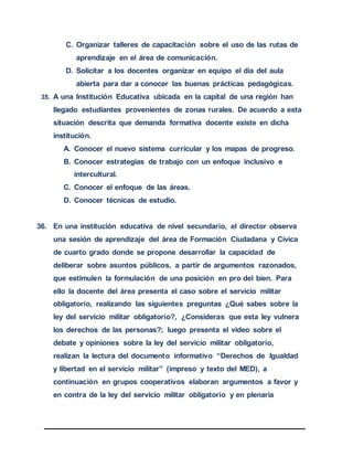 C. Organizar talleres de capacitación sobre el uso de las rutas de
aprendizaje en el área de comunicación.
D. Solicitar a los docentes organizar en equipo el día del aula
abierta para dar a conocer las buenas prácticas pedagógicas.
35. A una Institución Educativa ubicada en la capital de una región han
llegado estudiantes provenientes de zonas rurales. De acuerdo a esta
situación descrita que demanda formativa docente existe en dicha
institución.
A. Conocer el nuevo sistema curricular y los mapas de progreso.
B. Conocer estrategias de trabajo con un enfoque inclusivo e
intercultural.
C. Conocer el enfoque de las áreas.
D. Conocer técnicas de estudio.
36. En una institución educativa de nivel secundario, el director observa
una sesión de aprendizaje del área de Formación Ciudadana y Cívica
de cuarto grado donde se propone desarrollar la capacidad de
deliberar sobre asuntos públicos, a partir de argumentos razonados,
que estimulen la formulación de una posición en pro del bien. Para
ello la docente del área presenta el caso sobre el servicio militar
obligatorio, realizando las siguientes preguntas ¿Qué sabes sobre la
ley del servicio militar obligatorio?, ¿Consideras que esta ley vulnera
los derechos de las personas?; luego presenta el video sobre el
debate y opiniones sobre la ley del servicio militar obligatorio,
realizan la lectura del documento informativo “Derechos de Igualdad
y libertad en el servicio militar” (impreso y texto del MED), a
continuación en grupos cooperativos elaboran argumentos a favor y
en contra de la ley del servicio militar obligatorio y en plenaria
 