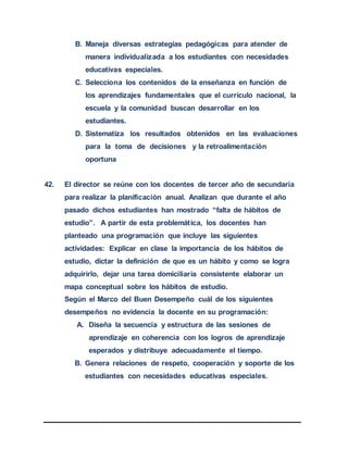 B. Maneja diversas estrategias pedagógicas para atender de
manera individualizada a los estudiantes con necesidades
educativas especiales.
C. Selecciona los contenidos de la enseñanza en función de
los aprendizajes fundamentales que el currículo nacional, la
escuela y la comunidad buscan desarrollar en los
estudiantes.
D. Sistematiza los resultados obtenidos en las evaluaciones
para la toma de decisiones y la retroalimentación
oportuna
42. El director se reúne con los docentes de tercer año de secundaria
para realizar la planificación anual. Analizan que durante el año
pasado dichos estudiantes han mostrado “falta de hábitos de
estudio”. A partir de esta problemática, los docentes han
planteado una programación que incluye las siguientes
actividades: Explicar en clase la importancia de los hábitos de
estudio, dictar la definición de que es un hábito y como se logra
adquirirlo, dejar una tarea domiciliaria consistente elaborar un
mapa conceptual sobre los hábitos de estudio.
Según el Marco del Buen Desempeño cuál de los siguientes
desempeños no evidencia la docente en su programación:
A. Diseña la secuencia y estructura de las sesiones de
aprendizaje en coherencia con los logros de aprendizaje
esperados y distribuye adecuadamente el tiempo.
B. Genera relaciones de respeto, cooperación y soporte de los
estudiantes con necesidades educativas especiales.
 