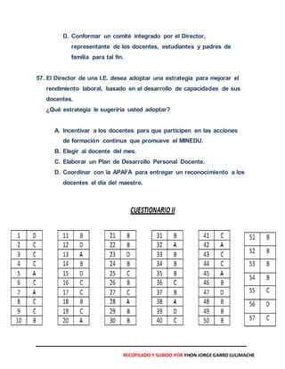 D. Conformar un comité integrado por el Director,
representante de los docentes, estudiantes y padres de
familia para tal fin.
57. El Director de una I.E. desea adoptar una estrategia para mejorar el
rendimiento laboral, basado en el desarrollo de capacidades de sus
docentes.
¿Qué estrategia le sugeriría usted adoptar?
A. Incentivar a los docentes para que participen en las acciones
de formación continua que promueve el MINEDU.
B. Elegir al docente del mes.
C. Elaborar un Plan de Desarrollo Personal Docente.
D. Coordinar con la APAFA para entregar un reconocimiento a los
docentes el día del maestro.
RECOPILADO Y SUBIDO POR YHON JORGEGARRO LULIMACHE
 
