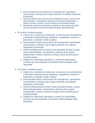b. Está concebido para la incorporación de competencias: capacidades,
conocimientos y actitudes que lo hagan pertinente a la realidad, respetando
la diversidad.
c. Permite modificaciones en función de la diversidad humana y social, de las
particularidades, necesidades e intereses de los grupos poblacionales y
etarios a quienes se dirige y de los cambios que la sociedad plantea.
d. Sintetiza las intenciones educativas y contiene los aprendizajes previstos
que todo estudiante de Educación Básica Regular debe desarrollar.
4. El currículo es abierto porque:
a. A partir de un proceso de construcción, se adecua a las características
y demandas socioeconómicas, lingüísticas, geográficas, económico –
productivas y culturales donde se aplica.
b. Está concebido para la incorporación de competencias: capacidades,
conocimientos y actitudes que lo hagan pertinente a la realidad,
respetando la diversidad.
c. Permite modificaciones en función de la diversidad humana y social,
de las particularidades, necesidades e intereses de los grupos
poblacionales y etarios a quienes se dirige y de los cambios que la
sociedad plantea.
d. Sintetiza las intenciones educativas y contiene los aprendizajes
previstos que todo estudiante de Educación Básica Regular debe
desarrollar.
5. El currículo es flexible porque:
a. A partir de un proceso de construcción, se adecua a las características
y demandas socioeconómicas, lingüísticas, geográficas, económico –
productivas y culturales donde se aplica.
b. Está concebido para la incorporación de competencias: capacidades,
conocimientos y actitudes que lo hagan pertinente a la realidad,
respetando la diversidad.
c. Permite modificaciones en función de la diversidad humana y social,
de las particularidades, necesidades e intereses de los grupos
poblacionales y etarios a quienes se dirige y de los cambios que la
sociedad plantea.
d. Sintetiza las intenciones educativas y contiene los aprendizajes
previstos que todo estudiante de Educación Básica Regular debe
desarrollar.
 