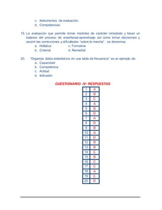 c. Instrumentos de evaluación.
d. Competencias.
19. La evaluación que permite tomar medidas de carácter inmediato y hacer un
balance del proceso de enseñanza-aprendizaje así como tomar decisiones y
asumir las correcciones y dificultades “sobre la marcha” , se denomina:
a. Holística c. Formativa
b. Criterial d. Remedial
20. “Organiza datos estadísticos en una tabla de frecuencia” es un ejemplo de:
a. Capacidad
b. Competencia
c. Actitud
d. Indicador
CUESTIONARIO IV: RESPUESTAS
1 A
2 B
3 C
4 A
5 B
6 D
7 A
8 D
9 B
10 A
11 D
12 B
13 B
14 C
15 B
16 C
17 C
18 A
19 C
20 D
 
