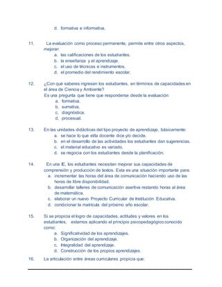 d. formativa e informativa.
11. La evaluación como proceso permanente, permite entre otros aspectos,
mejorar:
a. las calificaciones de los estudiantes.
b. la enseñanza y el aprendizaje.
c. el uso de técnicas e instrumentos.
d. el promedio del rendimiento escolar.
12. ¿Con qué saberes ingresan los estudiantes, en términos de capacidades en
el área de Ciencia y Ambiente?
Es una pregunta que tiene que responderse desde la evaluación:
a. formativa.
b. sumativa.
c. diagnóstica.
d. procesual.
13. En las unidades didácticas del tipo proyecto de aprendizaje, básicamente:
a. se hace lo que el/la docente dice y/o decide.
b. en el desarrollo de las actividades los estudiantes dan sugerencias.
c. el material educativo es variado.
d. se negocia con los estudiantes desde la planificación.
14. En una IE, los estudiantes necesitan mejorar sus capacidades de
comprensión y producción de textos. Esta es una situación importante para:
a. incrementar las horas del área de comunicación haciendo uso de las
horas de libre disponibilidad.
b. desarrollar talleres de comunicación asertiva restando horas al área
de matemática.
c. elaborar un nuevo Proyecto Curricular de Institución Educativa.
d. condicionar la matrícula del próximo año escolar.
15. Si se propicia el logro de capacidades, actitudes y valores en los
estudiantes, estamos aplicando el principio psicopedagógico conocido
como:
a. Significatividad de los aprendizajes.
b. Organización del aprendizaje.
c. Integralidad del aprendizaje.
d. Construcción de los propios aprendizajes.
16. La articulación entre áreas curriculares propicia que:
 