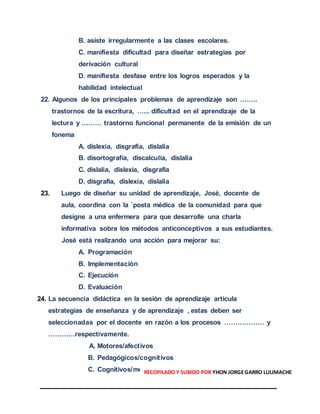 B. asiste irregularmente a las clases escolares.
C. manifiesta dificultad para diseñar estrategias por
derivación cultural
D. manifiesta desfase entre los logros esperados y la
habilidad intelectual
22. Algunos de los principales problemas de aprendizaje son ……..
trastornos de la escritura, …... dificultad en el aprendizaje de la
lectura y ……… trastorno funcional permanente de la emisión de un
fonema
A. dislexia, disgrafía, dislalia
B. disortografía, discalculia, dislalia
C. dislalia, dislexia, disgrafía
D. disgrafía, dislexia, dislalia
23. Luego de diseñar su unidad de aprendizaje, José, docente de
aula, coordina con la ´posta médica de la comunidad para que
designe a una enfermera para que desarrolle una charla
informativa sobre los métodos anticonceptivos a sus estudiantes.
José está realizando una acción para mejorar su:
A. Programación
B. Implementación
C. Ejecución
D. Evaluación
24. La secuencia didáctica en la sesión de aprendizaje articula
estrategias de enseñanza y de aprendizaje , estas deben ser
seleccionadas por el docente en razón a los procesos ……………… y
…………respectivamente.
A. Motores/afectivos
B. Pedagógicos/cognitivos
C. Cognitivos/motoresRECOPILADO Y SUBIDO POR YHON JORGEGARRO LULIMACHE
 