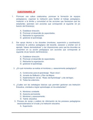 CUESTIONARIO IX:
1. Promover una cultura colaborativa, promover la formación de equipos
pedagógicos, organizar la institución para facilitar el trabajo pedagógico,
involucrar a la familia y comunidad en las acciones que favorezcan que los
estudiantes aprendan son acciones que corresponde al siguiente rol y/o
función del Director(a):
A. Establecer dirección.
B. Promover el desarrollo de capacidades.
C. Rediseñar la organización.
D. gestionar el aprendizaje.
2. Dar apoyo técnico a los docentes (monitoreo, supervisión y coordinación),
monitorear la práctica pedagógica del docente, asesorar y orientar con el
ejemplo “clases demostrativas” y dar disposiciones para que los docentes se
concentren en su acción pedagógica son acciones que corresponde al
siguiente rol y/o función del Director(a):
A. Establecer dirección.
B. Promover el desarrollo de capacidades.
C. Rediseñar la organización.
D. gestionar el aprendizaje.
3. ¿En qué momentos se realiza el monitoreo y asesoramiento pedagógico?
A. Condiciones para el aprendizaje: “Buen inicio”.
B. Jornada de Reflexión y Plan de Mejora.
C. Implementación de las “Rutas del Aprendizaje” y día del logro.
D. Todas las anteriores.
4. ¿Cuáles son las estrategias básicas que permiten gestionar una Institución
Educativa, orientada a lograr aprendizajes en los estudiantes?
A. Monitoreo constante.
B. Asesoría permanente.
C. Monitoreo y asesoramiento.
D. Tutoría educativa.
5. Proceso de recojo y análisis de información de los procesos pedagógicos
desencadenados en el aula y la institución educativa.
A. Supervisión.
 