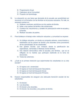 B. Programación Anual.
C. Calendario de la Comunidad.
D. Proyecto de Aprendizaje.
16. La educación es una tarea que demanda de la escuela una sensibilidad por
reconocer el rol formativo de las familias en el proceso educativo. Por ello, es
necesario pensar en:
A. Sostener reuniones periódicas con los padres de familia.
B. Invitar a los padres de familia a las actuaciones.
C. Construir los mecanismos y canales de participación entre la escuela y
la familia.
D. Realizar escuelas de padres.
17. Para fortalecer el trabajo entre institución educativa y comunidad se requiere:
A. Un diálogo educativo, en donde se comparte saberes, conocimientos y
habilidades de los padres de familia y los docentes como promotores
de los aprendizajes de los estudiantes.
B. Una gestión escolar, que involucre desde la planificación las
expectativas, demandas e intereses de las familias.
C. Una relación democrática entre la escuela y las familias, que se ve
reflejada en la medida que participan realmente en la toma de
decisiones.
D. Todas las anteriores.
18. ¿Cuál es la primera transición que experimentan los estudiantes en su vida
escolar?
A. El ingreso a la universidad.
B. El ingreso al nivel de Educación Secundaria.
C. El ingreso al nivel de Educación Inicial.
D. El ingreso al nivel de Educación Primaria.
19. Es(son) responsables de asegurar una adecuada transición escolar de los
estudiantes:
A. El director.
B. Los docentes.
C. El director y los docentes.
D. El director, los docentes y los padres de familia.
 