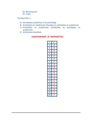 (5) Memorización.
(6) Copia.
Corresponden a:
A. Actividades académicas o de aprendizaje.
B. Actividades no académicas: Docentes en actividades no académicas.
C. Actividades no académicas: Estudiantes en actividades no
académicas.
D. Actividades recreativas.
CUESTIONARIO XI: RESPUESTAS
1 C
2 B
3 B
4 D
5 B
6 C
7 D
8 D
9 A
10 B
11 C
12 D
13 A
14 B
15 C
16 D
17 A
18 D
19 C
20 A
 