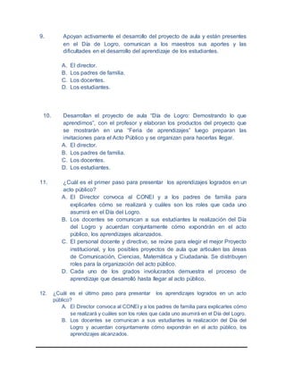 9. Apoyan activamente el desarrollo del proyecto de aula y están presentes
en el Día de Logro, comunican a los maestros sus aportes y las
dificultades en el desarrollo del aprendizaje de los estudiantes.
A. El director.
B. Los padres de familia.
C. Los docentes.
D. Los estudiantes.
10. Desarrollan el proyecto de aula “Día de Logro: Demostrando lo que
aprendimos”, con el profesor y elaboran los productos del proyecto que
se mostrarán en una “Feria de aprendizajes” luego preparan las
invitaciones para el Acto Público y se organizan para hacerlas llegar.
A. El director.
B. Los padres de familia.
C. Los docentes.
D. Los estudiantes.
11. ¿Cuál es el primer paso para presentar los aprendizajes logrados en un
acto público?
A. El Director convoca al CONEI y a los padres de familia para
explicarles cómo se realizará y cuáles son los roles que cada uno
asumirá en el Día del Logro.
B. Los docentes se comunican a sus estudiantes la realización del Día
del Logro y acuerdan conjuntamente cómo expondrán en el acto
público, los aprendizajes alcanzados.
C. El personal docente y directivo, se reúne para elegir el mejor Proyecto
institucional, y los posibles proyectos de aula que articulen las áreas
de Comunicación, Ciencias, Matemática y Ciudadanía. Se distribuyen
roles para la organización del acto público.
D. Cada uno de los grados involucrados demuestra el proceso de
aprendizaje que desarrolló hasta llegar al acto público.
12. ¿Cuál es el último paso para presentar los aprendizajes logrados en un acto
público?
A. El Director convoca al CONEI y a los padres de familia para explicarles cómo
se realizará y cuáles son los roles que cada uno asumirá en el Día del Logro.
B. Los docentes se comunican a sus estudiantes la realización del Día del
Logro y acuerdan conjuntamente cómo expondrán en el acto público, los
aprendizajes alcanzados.
 