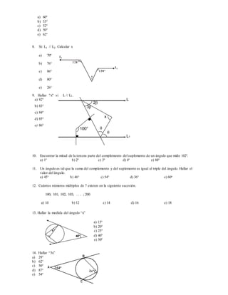 L1
L2
126º
130º
x
a) 60º
b) 53°
c) 52°
d) 50°
e) 62°
8. Si: L1 // L2. Calcular x
a) 70º
b) 76°
c) 86°
d) 80°
e) 26°
9. Hallar "x" si L // L1.
a) 82°
b) 83°
c) 84°
d) 85°
e) 86°
10. Encontrar la mitad de la tercera parte del complemento del suplemento de un ángulo que mide 102º.
a) 1º b) 2º c) 3º d) 4º e) 84º
11. Un ángulo es tal que la suma del complemento y del suplemento es igual al triple del ángulo. Hallar el
valor del ángulo.
a) 45° b) 46° c) 54° d) 36° e) 60o
12. Cuántos números múltiplos de 7 existen en la siguiente sucesión.
100; 101; 102; 103; . . . ; 200
a) 10 b) 12 c) 14 d) 16 e) 18
13. Hallar la medida del ángulo “x”
a) 15°
b) 20°
c) 25°
d) 40°
e) 50º
14. Hallar “3x”
a) 29°
b) 62°
c) 50°
d) 87°
e) 54°
100°


x
2
3
L
L1
 