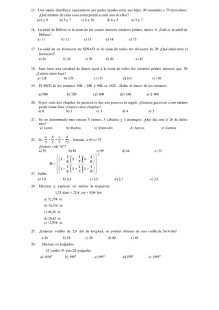 15. Una madre distribuye exactamente por partes iguales entre sus hijos: 90 caramelos y 75 chocolates.
¿Qué número de cada cosa corresponde a cada uno de ellos?
a) 6 y 8 b) 5 y 7 c) 6 y 10 d) 6 y 5 e) 9 y 7
16. La edad de Débora es la suma de los cuatro menores números primos, menos 4. ¿Cuál es la edad de
Débora?.
a) 11 b) 12 c) 13 d) 14 e) 15
17. La edad de un Instructor de SENATI es la suma de todos los divisores de 20. ¿Qué edad tiene el
Instructor?
a) 34 b) 36 c) 38 d) 40 e) 42
18. Juan tiene una cantidad de dinero igual a la suma de todos los números primos menores que 30.
¿Cuánto tiene Juan?.
a) 128 b) 129 c) 131 d) 162 e) 130
19. El MCD de los números 36K ; 54K y 90K es 1620 . Hallar el menor de los números.
a) 900 b) 720 c)3 600 d)3 240 e) 2 400
20. Si por cada dos chapitas de gaseosa te dan una gaseosa de regalo. ¿Cuántas gaseosas como máximo
podrá tomar Juan si tienes cinco chapitas?
a) 0 b) 1 c) 3 d) 4 e) 2
21. En un determinado mes existen 5 viernes, 5 sábados y 5 domingos. ¿Qué día será el 26 de dicho
mes?
a) Lunes b) Martes c) Miércoles d) Jueves e) Viernes
22. Si:
11
d
7
c
5
b
3
a
 . Además: a+b+c=75
¿Cuánto vale “d”?.
a) 75 b) 88 c) 99 d) 66 e) 55
23. Hallar:
1
8
1
1
7
1
1
6
1
1
8
1
1
7
1
1
6
1
1
M






















































a) 3,6 b) 2,4 c) 2,5 d) 2,1 e) 3,2
24. Efectuar y expresar en metros la respuesta:
1,23 dam + 25,4 cm + 0,04 hm
a) 52,554 m
b) 16,554 m
c) 46,56 m
d) 26,45 m
e) 12,954 m
25. ¿Cuántas varillas de 2,8 dm de longitud, se podrán obtener de una varilla de 5m 6 dm?
a.36 b) 18 c) 20 d) 40 e) 48
26. Efectuar en pulgadas:
12 yardas 45 pies 23 pulgadas
a) 1018” b) 599” c) 995” d) 870” e) 1095”
 