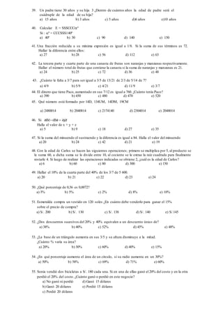 39. Un padre tiene 30 años y su hija 3 ¿Dentro de cuántos años la edad de padre será el
cuádruple de la edad de su hija?
a) 15 años b) 3 años c) 5 años d)6 años e)10 años
40. Calcular E = SSSCCCº
Si : º = CCCSSS140º
a) 40º b) 50 c) 90 d) 140 e) 150
41. Una fracción reducida a su mínima expresión es igual a 1/8. Si la suma de sus términos es 72.
Hallar la diferencia entre ellos:
a) 27 b) 28 c) 56 d) 112 e) 63
42. La tercera parte y cuarta parte de una canasta de frutas son naranjas y manzanas respectivamente.
Hallar el número total de frutas que contiene la canasta si la suma de naranjas y manzanas es 21.
a) 24 b) 25 c) 72 d) 36 e) 48
43. ¿Cuánto le falta a 3/7 para ser igual a 3/5 de 13/21 de 2/3 de 5/14 de 7?
a) 4/9 b) 5/9 c) 4/21 d) 11/9 e) 3/7
44. El dinero que tiene Paco, aumentado en sus 7/12 es igual a 760. ¿Cuánto tenía Paco?
a) 390 b) 450 c) 480 d) 470 e) 520
45. Qué número está formado por 14D, 134UM, 14DM, 19CM
a) 2480014 b) 2040814 c) 2174140 d) 2304014 e) 2048014
46. Si: xyzcbaabc 
Halla el valor de x + y + z
a) 5 b) 9 c) 18 d) 27 e) 35
47. Si la suma del minuendo el sustraendo y la diferencia es igual a 84. Halla el valor del minuendo
a) 20 b) 24 c) 42 d) 21 e) 19
48. Con la edad de Carlos se hacen las siguientes operaciones; primero se multiplica por 5, al producto se
le suma 60, a dicha suma se le divide entre 10, al cociente se le extrae la raíz cuadrada para finalmente
restarle 4. Si luego de realizar las operaciones indicadas se obtiene 2, ¿cuál es la edad de Carlos?
a) 6 b) 60 c) 80 d) 300 e) 150
49. Hallar el 10% de la cuarta parte del 40% de los 3/7 de 5 600.
a) 20 b) 21 c) 22 d) 23 e) 24
50. ¿Qué porcentaje de 0,36 es 0,0072?
a) 3% b) 5% c) 2% d) 8% e) 10%
51. Esmeralda compra un vestido en 120 soles ¿En cuánto debe venderlo para ganar el 15%
sobre el precio de compra?
a) S/. 200 b) S/. 130 c) S/. 138 d) S/. 140 e) S/.145
52. ¿Dos descuentos sucesivos del 20% y 40% equivalen a un descuento único de?
a) 38% b) 40% c) 52% d) 45% e) 48%
53. ¿La base de un triángulo aumenta en sus 3/5 y su altura disminuye a la mitad.
¿Cuánto % varía su área?
a) 20% b) 30% c) 60% d) 40% e) 15%
54. ¿En qué porcentaje aumenta el área de un círculo, si su radio aumenta en un 30%?
a) 50% b) 58% c) 69% d) 71% e) 60%
55. Sonia vendió dos bicicletas a S/. 180 cada una. Si en una de ellas ganó el 20% del costo y en la otra
perdió el 20% del costo. ¿Cuánto ganó o perdió en este negocio?
a) No ganó ni perdió d) Ganó 15 dólares
b) Ganó 20 dólares e) Perdió 15 dólares
c) Perdió 20 dólares
 
