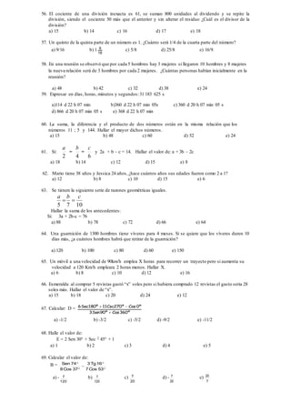 56. El cociente de una división inexacta es 61, se suman 800 unidades al dividendo y se repite la
división, siendo el cociente 50 más que el anterior y sin alterar el residuo ¿Cuál es el divisor de la
división?
a) 15 b) 14 c) 16 d) 17 e) 18
57. Un quinto de la quinta parte de un número es 1. ¿Cuánto será 1/4 de la cuarta parte del número?
a) 9/16 b) 1 9
16
c) 5/8 d) 25/8 e) 16/9.
58. En una reunión se observó que por cada 5 hombres hay 3 mujeres si llegaron 10 hombres y 8 mujeres
la nueva relación será de 3 hombres por cada 2 mujeres. ¿Cuántas personas habían inicialmente en la
reunión?
a) 48 b) 42 c) 32 d) 38 e) 24
59. Expresar en días, horas, minutos y segundos:31 183 625 s
a)114 d 22 h 07 min b)360 d 22 h 07 min 05s c) 360 d 20 h 07 min 05 s
d) 866 d 20 h 07 min 05 s e) 368 d 22 h 07 min
60. La suma, la diferencia y el producto de dos números están en la misma relación que los
números 11 ; 5 y 144. Hallar el mayor dichos números.
a) 15 b) 48 c) 60 d) 52 e) 24
61. Si:
2
a
=
4
b
=
6
c
y 2a + b – c = 14. Hallar el valor de: a + 3b – 2c
a) 18 b) 14 c) 12 d) 15 e) 8
62. Mario tiene 38 años y Jessica 24 años, ¿hace cuántos años sus edades fueron como 2 a 1?
a) 12 b) 8 c) 10 d) 15 e) 6
63. Se tienen la siguiente serie de razones geométricas iguales.
1075
cba

Hallar la suma de los antecedentes:
Si: 3a + 2b-c = 76
a) 88 b) 78 c) 72 d) 66 e) 64
64. Una guarnición de 1300 hombres tiene víveres para 4 meses. Si se quiere que los víveres duren 10
días más, ¿a cuántos hombres habrá que retirar de la guarnición?
a) 120 b) 100 c) 80 d) 60 e) 150
65. Un móvil a una velocidad de 90km/h emplea X horas para recorrer un trayecto pero si aumenta su
velocidad a 120 Km/h empleara 2 horas menos. Hallar X.
a) 6 b) 8 c) 10 d) 12 e) 16
66. Esmeralda al comprar 5 revistas gastó “x” soles pero si hubiera comprado 12 revistas el gasto seria 28
soles más. Hallar el valor de “x”.
a) 15 b) 18 c) 20 d) 24 e) 12
67. Calcular: D =
º360Cosº90Sen3
º0Cosº270Csc11º180Sec6


a) -1/2 b) -3/2 c) -5/2 d) -9/2 e) -11/2
68. Halle el valor de:
E = 2 Sen 30° + Sec 2 45° + 1
a) 1 b) 2 c) 3 d) 4 e) 5
69. Calcular el valor de:
B =





53Cos7
16Tg3
37Cos8
74Sen
a) -
120
7 b)
120
7 c)
20
7 d) -
20
7 e)
7
20
 