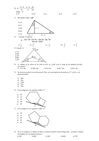 70. Si:
1524
abbaba




Hallar : “a”
a) 15 b) 16 c) 12 d) 13 e) 10
71. Del gráfico hallar: ctg
a) 1,6
b) 1,7
c) 0,4
d) 0,6
e) 1,4
72. Calcular el valor de:
R =


60Tg.45Sen
30Ctg.45Sen45Csc.30Cos 22
a)
2
1 b)
3
3 c) -
3
3 d) -
2
3 e)
2
3
73. Calcula “x”
a) 15°
b) 30°
c) 45°
d) 60°
e) 70°
74. La medida de la arista de un cubo es 0,52 m, ¿Cuál será la suma de las medidas de todas
sus aristas?
a) 31,2 dm b) 20,8 dm c) 41,6 dm d) 42,7 dm e) 62,4 dm
75. Se observa un árbol a una distancia de 25m, con una ángulo de elevación de 53° ¿Cuál es la
altura del árbol?
a) 85m
b) 33m
c) 125m
d) 37m
e) 29m
76. Si los polígonos son regulares, hallar “x°”
a) 10°
b) 15°
c) 20°
d) 24°
e) 30°
77. Si los polígonos son regulares hallar “x°”
a) 10°
b) 15°
c) 20°
d) 24°
e) 30°
78. Si en un polígono el número de lados es igual al número total de diagonales. ¿Cuántos sumaran
las medidas de sus ángulos internos?
a) 360° b) 420° c) 540° d) 600° e) 720°
x + 3
2x + 1 5x - 3
45º

x°
120°
2°
°
3°
2°
D
B
CA
x
xº
 