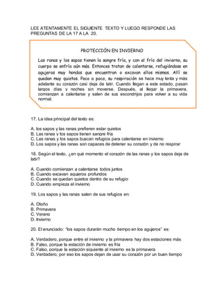 LEE ATENTAMENTE EL SIGUIENTE TEXTO Y LUEGO RESPONDE LAS 
PREGUNTAS DE LA 17 A LA 20. 
PROTECCIÓN EN INVIERNO 
Las ranas y los sapos tienen la sangre fría, y con el frío del invierno, su 
cuerpo se enfría aún más. Entonces tratan de calentarse, refugiándose en 
agujeros muy hondos que encuentran o excavan ellos mismos. Allí se 
quedan muy quietos. Poco a poco, su respiración se hace muy lenta y más 
adelante su corazón casi deja de latir. Cuando llegan a este estado, pasan 
largos días y noches sin moverse. Después, al llegar la primavera, 
comienzan a calentarse y salen de sus escondrijos para volver a su vida 
normal. 
17. La idea principal del texto es: 
A. los sapos y las ranas prefieren estar quietos 
B. Las ranas y los sapos tienen sangre fría 
C. Las ranas y los sapos buscan refugios para calentarse en invierno 
D. Los sapos y las ranas son capaces de detener su corazón y de no respirar 
18. Según el texto, ¿en qué momento el corazón de las ranas y los sapos deja de 
latir? 
A. Cuando comienzan a calentarse todos juntos 
B. Cuando excavan agujeros profundos 
C. Cuando se quedan quietos dentro de su refugio 
D. Cuando empieza el invierno 
19. Los sapos y las ranas salen de sus refugios en: 
A. Otoño 
B. Primavera 
C. Verano 
D. Invierno 
20. El enunciado: “los sapos durarán mucho tiempo en los agujeros” es: 
A. Verdadero, porque entre el invierno y la primavera hay dos estaciones más 
B. Falso, porque la estación de invierno es fría 
C. Falso, porque la estación siguiente al invierno es la primavera 
D. Verdadero, por eso los sapos dejan de usar su corazón por un buen tiempo 
