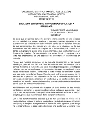 UNIVERSIDAD DISTRITAL FRANCISCO JOSE DE CALDAS
LICENCIATURA EN PEDAGOGIA INFANTIL
ARGENIS PATIÑO LONDOÑO
COD 20132187100
SIMULACRO, SUBJETIVIDAD Y BIOPOLITICA; DE FOUCAULT A
BAUDILLARD
“SOMOS FICHAS MINUSCULAS
EN UN AJEDREZ LLAMADO
SOCIEDAD”
Es claro que el ejercicio del poder siempre estará presente en una sociedad
aunque varié la forma en que se ejerza, y este siempre estará influyendo en las
subjetividades de cada individuo como forma de control de sus acciones e incluso
de sus pensamientos. Un ejemplo vivo de ellos es la situación por la que
atravesamos con las nuevas tecnologías de la información y la comunicación
donde cada programa que se emite o cada información que se clasifica tienen un
fin comercial o político. De esto se deriva que hoy en día tal y como lo expone el
texto nos encontremos en una sociedad de productores y consumidores en
potencia.
Pienso que nuestros consumos en su mayoría corresponden a las nuevas
tecnologías, pues es más fácil que falten los útiles de aseo en un hogar que el
servicio de internet o tv, nuestra vida se ve mediada por los aparatos tecnológicos
cada vez más, de hecho ahora no concebimos las relaciones personales si no es a
través de las redes sociales, cambiamos el texto hablado por el escrito, nuestra
vida está cada vez más tecnificada. En este punto podríamos compararlo con lo
expuesto en la película THE TRUMAN SHOW con la diferencia de que aquí el
personaje principal estaba encerrado en una burbuja y era objeto constante de la
tecnología sin saberlo, caso contario nosotros que somos plenamente conscientes
de ello y aun así no le damos relevancia.
Adicionalmente con la película nos muestran un claro ejemplo de ese método
panóptico de control en el que somos observados a cada paso que damos, y aun
que si bien se plantea que quien predomina en la sociedad actual es el método
sinóptico, pienso que el primero aún tiene aún gran confluencia.
Con a las transformaciones sociales que se han generado en busca de la
modernidad que instauro el sistema capitalista se ha dado pie para que el método
panóptico y el sinóptico manejen nuestras formas de sentir y pensar, pues hoy ya
no es importante que te pase o como te sientas sino que te vean y como te vean.
 