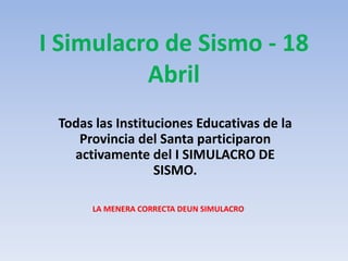 I Simulacro de Sismo - 18
          Abril
 Todas las Instituciones Educativas de la
    Provincia del Santa participaron
   activamente del I SIMULACRO DE
                  SISMO.

      LA MENERA CORRECTA DEUN SIMULACRO
 