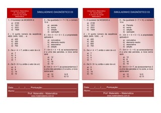 Consultório Matemático                                                                Consultório Matemático
      Dr. Geralmático                SIMULADINHO DIAGNÓSTICO 03                             Dr. Geralmático                SIMULADINHO DIAGNÓSTICO 03
     A serviço da saúde                                                                    A serviço da saúde
        Matemática                                                                            Matemática

1 – O sucessor de MCMXXX é:                  5 – Na igualdade 3 + 7 = 10, o número   1 – O sucessor de MCMXXX é:                 5 – Na igualdade 3 + 7 = 10, o número
          Operação
    a) 2130                                  10 é:     Resultado                               Operação
                                                                                         a) 2130                                 10 é:      Resultado
    b) 1931                                       a) parcela                             b) 1931                                       a) Parcela
Nº c) 2031          ↓                     Colunab) soma
                                                 1 Coluna do          Coluna 2       Nº c) 2031          ↓                     Coluna 1 soma
                                                                                                                                     b)   Coluna do         Coluna 2
    d) 1929                                     c) adição                                d) 1929                                     c) adição
                                                        meio
                                                d) operação
                                                                                                                                             meio
                                                                                                                                     d) operação
                  10     2
21– O quinto número da seqüência            100           – 100          – 20                          10     2
                                                                                     21– O quinto número da seqüência            100           – 100             – 20
                                             6 – Em 3 + 5 = 5 + 3, a propriedade                                                  6 – Em 3 + 5 = 5 + 3, a propriedade
4800, 2400, 1200,  111
 2                ... é:                    –aplicada é:
                                              11          11             1           4800, 2400, 1200,  111
                                                                                      2                ... é:                    – 11
                                                                                                                                  aplicada é:  11             1
 3 a) 400           10   3
                                             30 a) comutativa
                                                        1000           – 1000         3 a) 400           10   3
                                                                                                                                  30 a) comutativa
                                                                                                                                              1000              – 1000
    b) 300                                                                               b) 300
 4 c) 600           10   3
                                            – 30 b) elemento neutro
                                                        1000           – 1000         4 c) 600           10   3
                                                                                                                                 – 30 b) elemento neutro
                                                                                                                                              1000              – 1000
                                               c) associativa                                                                       c) associativa
 5 d) 700            9
                        0
                                             0 d) adição– 1               1           5 d) 700            9
                                                                                                             0
                                                                                                                                  0 d) adição – 1                 1
                     1
                        6
36 Se x + 4 = 7, então o valor de x é:
  –
                                             – 6 Em 5 + 3 = 8, se acrescentarmos
                                             7–           1             –1                                1
                                                                                                             6
                                                                                     36 Se x + 4 = 7, então o valor de x é:
                                                                                       –
                                                                                                                                  – 6 Em 5 + 3
                                                                                                                                  7–              1             –1
                                                                                                                                                 = 8, se acrescentarmos
 7 a) 7             12   2
                                            144 uma das 24
                                             2 a                       – 144
                                                          parcelas, a nova soma       7 a) 7             12   2
                                                                                                                                 144 uma das
                                                                                                                                  2 a                          – 144
                                                                                                                                                 parcelas, a nova soma
                                                                                                                                                 24
                                             será:                                                                                será:
 8 b) 3             11 2
                                            – 22         121           – 121          8 b) 3             11 2
                                                                                                                                 – 22            121            – 121
    c) 4                                        a)   12                                  c) 4                                        a)   12
 9 d) 1             20   0
                                             1 b)    8         0         –1           9 d) 1             20   0
                                                                                                                                  1 b)    8         0            –1
10                   1
                        5
                                            – 1 c)   16    –5             1          10                   1
                                                                                                             5
                                                                                                                                 – 1 c)   16     –5               1
4 – Se 5 + 9 = a, então o valor de a é:         d)   10                              4 – Se 5 + 9 = a, então o valor de a é:         d)   10
11                  15   1
                                             1             15            – 15        11                  15   1
                                                                                                                                  1              15              – 15
                                            8 – Em 3 + 4 = 7, se acrescentarmos 2                                                8 – Em 3 + 4 = 7, se acrescentarmos 2
    a) 5
12 b) 9              0
                     10
                                            10             1              0
                                            a uma das parcelas e 3 a outra, a nova
                                                                                         a) 5
                                                                                     12 b) 9              0
                                                                                                          10
                                                                                                                                 10             1               0
                                                                                                                                 a uma das parcelas e 3 a outra, a nova
13 c) 14             2
                        5
                                            32 será: – 32
                                            soma                         – 10        13 c) 14             2
                                                                                                             5
                                                                                                                                 soma será: – 32
                                                                                                                                 32                           – 10
14 d) 10             5
                        2
                                            –25 a) 12     – 10     b) 9 25           14 d) 10             5
                                                                                                             2
                                                                                                                                 –25 a) 12       – 10   b) 9     25
                                                c) 10              d) 13                                                             c) 10              d) 13
15                   9
                        2
                                            81            – 81           – 18        15                   9
                                                                                                             2
                                                                                                                                 81              – 81            – 18



Data:____/____/____ Pontuação:___________________________                            Data:____/____/____ Pontuação:___________________________
Aluno:________________________________________________                               Aluno:________________________________________________
                 Prof. Materaldo - Matemática                                                         Prof. Materaldo – Matemática
                                www.matemateens.com.br                                                               www.matemateens.com.br
 