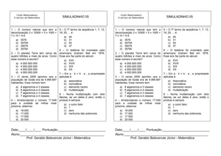 Clube Matemateens                                                             Clube Matemateens
  A serviço da Matemática               SIMULADINHO 05                          A serviço da Matemática               SIMULADINHO 05



1 – O número natural que tem a        5 – O 7º termo da seqüência 1, 7, 13,   1 – O número natural que tem a        5 – O 7º termo da seqüência 1, 7, 13,
decomposição 3 x 10000 + 5 x 1000 +   19, 25, ... é:                          decomposição 3 x 10000 + 5 x 1000 +   19, 25, ... é:
7 x 10 + 9 é:                            a)   44                              7 x 10 + 9 é:                            a)   44
   a)   3579                             b)   31                                 a)   3579                             b)   31
   b)   35709                            c)   40                                 b)   35709                            c)   40
   c)   35079                            d)   37                                 c)   35079                            d)   37
   d)   35790                         6 – O telefone foi inventado pelo          d)   35790                         6 – O telefone foi inventado pelo
2 – O planeta Terra tem cerca de      americano Graham Bell em 1876.          2 – O planeta Terra tem cerca de      americano Graham Bell em 1876.
quatro bilhões e meio de anos. Como   Esse ano faz parte do século:           quatro bilhões e meio de anos. Como   Esse ano faz parte do século:
esse número é escrito?                   a)   XVII                            esse número é escrito?                   a)   XVII
   a)   4.000.500.000                    b)   XVIII                              a)   4.000.500.000                    b)   XVIII
   b)   4.000.000.500                    c)   XIX                                b)   4.000.000.500                    c)   XIX
   c)   4.500.000.000                    d)   XX                                 c)   4.500.000.000                    d)   XX
   d)   4.000.000.005                 7 – Em a ∙ b = b ∙ a , a propriedade       d)   4.000.000.005                 7 – Em a ∙ b = b ∙ a , a propriedade
3 – O censo 2000 apontou que a        aplicada é:                             3 – O censo 2000 apontou que a        aplicada é:
população de Goiás era de 4.994.897      a)   associativa                     população de Goiás era de 4.994.897      a)   Associativa
habitantes. Esse número tem:             b)   comutativa                      habitantes. Esse número tem:             b)   comutativa
   a)   8 algarismos e 3 classes         c)   elemento neutro                    a)   8 algarismos e 3 classes         c)   elemento neutro
   b)   8 algarismos e 4 classes         d)   multiplicação                      b)   8 algarismos e 4 classes         d)   multiplicação
   c)   7 algarismos e 3 classes      8 – Numa multiplicação com dois            c)   7 algarismos e 3 classes      8 – Numa multiplicação com dois
   d)   7 algarismos e 4 classes      fatores, se um deles é zero, então o       d)   7 algarismos e 4 classes      fatores, se um deles é zero, então o
4 – Arredondando o número 17.549      produto é sempre:                       4 – Arredondando o número 17.549      produto é sempre:
para a unidade de milhar mais            a)   o outro fator                   para a unidade de milhar mais            a)   o outro fator
próxima, obtemos:                        b)   1                               próxima, obtemos:                        b)   1
   a)   18.000                           c)   zero                               a)   18.000                           c)   zero
   b)   17.000                           d)   nenhuma das anteriores             b)   17.000                           d)   nenhuma das anteriores
   c)   17.500                                                                   c)   17.500
   d)   20.000                                                                   d)   20.000


Data:____/____/____ Pontuação:___________________________                     Data:____/____/____ Pontuação:___________________________
Aluno:________________________________________________                        Aluno:________________________________________________
          Prof. Geraldo Belavenute Júnior - Matemática                                  Prof. Geraldo Belavenute Júnior - Matemática
 