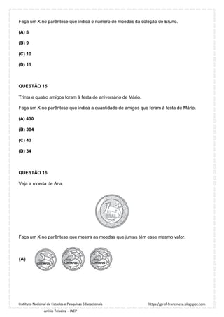 https://prof-francinete.blogspot.com
Instituto Nacional de Estudos e Pesquisas Educacionais
Anísio Teixeira – INEP
Faça um X no parêntese que indica o número de moedas da coleção de Bruno.
(A) 8
(B) 9
(C) 10
(D) 11
QUESTÃO 15
Trinta e quatro amigos foram à festa de aniversário de Mário.
Faça um X no parêntese que indica a quantidade de amigos que foram à festa de Mário.
(A) 430
(B) 304
(C) 43
(D) 34
QUESTÃO 16
Veja a moeda de Ana.
Faça um X no parêntese que mostra as moedas que juntas têm esse mesmo valor.
 
