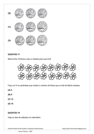 https://prof-francinete.blogspot.com
Instituto Nacional de Estudos e Pesquisas Educacionais
Anísio Teixeira – INEP
QUESTÃO 17
Maria tinha 16 flores e deu a metade para sua irmã.
Faça um X no parêntese que mostra o número de flores que a irmã de Maria recebeu.
(A) 2
(B) 8
(C) 14
(D) 16
QUESTÃO 18
Veja os dias de sábados no calendário.
 
