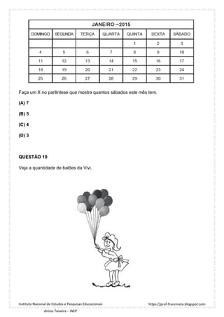 https://prof-francinete.blogspot.com
Instituto Nacional de Estudos e Pesquisas Educacionais
Anísio Teixeira – INEP
Faça um X no parêntese que mostra quantos sábados este mês tem.
(A) 7
(B) 5
(C) 4
(D) 3
QUESTÃO 19
Veja a quantidade de balões da Vivi.
 