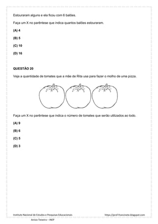 https://prof-francinete.blogspot.com
Instituto Nacional de Estudos e Pesquisas Educacionais
Anísio Teixeira – INEP
Estouraram alguns e ela ficou com 6 balões.
Faça um X no parêntese que indica quantos balões estouraram.
(A) 4
(B) 5
(C) 10
(D) 16
QUESTÃO 20
Veja a quantidade de tomates que a mãe de Rita usa para fazer o molho de uma pizza.
Faça um X no parêntese que indica o número de tomates que serão utilizados ao todo.
(A) 9
(B) 6
(C) 5
(D) 3
 
