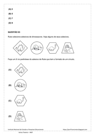 https://prof-francinete.blogspot.com
Instituto Nacional de Estudos e Pesquisas Educacionais
Anísio Teixeira – INEP
(A) 2
(B) 5
(C) 7
(D) 9
QUESTÃO 03
Rute coleciona adesivos de dinossauros. Veja alguns de seus adesivos.
Faça um X no parêntese do adesivo de Rute que tem o formato de um círculo.
 