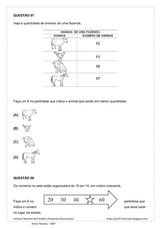 https://prof-francinete.blogspot.com
Instituto Nacional de Estudos e Pesquisas Educacionais
Anísio Teixeira – INEP
QUESTÃO 07
Veja a quantidade de animais de uma fazenda.
Faça um X no parêntese que indica o animal que existe em menor quantidade.
QUESTÃO 08
Os números na seta estão organizados de 10 em 10, em ordem crescente.
Faça um X no parêntese que
indica o número que deve estar
no lugar da estrela.
 