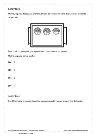 https://prof-francinete.blogspot.com
Instituto Nacional de Estudos e Pesquisas Educacionais
Anísio Teixeira – INEP
QUESTÃO 10
Marina preparou doces para o lanche. Depois de comer uma parte deles, sobrou a metade
na bandeja.
Faça um X no parêntese que representa a quantidade de doces que
Marina preparou para o lanche.
QUESTÃO 11
O gráfico mostra o número de pontos que cada jogador marcou em um jogo de boliche.
 